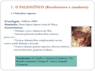 1. O PALEOLÍTICO (Recolectores e cazadores) 1.3 Paleolítico superior Cronologxía:  35000 ata 10000 Homínidos:  Homo Sapiens Sapiens (veñen de África) Características: Nómadas, covas e cabanas ao aire libre. Aumento poboación (mellora dieta, mariscos, pesca, etc.) Técnicas: Industria lítica complementada con óso,  corno e marfil. Refinada e decorada. Avances culturais: pinturas rupestres, obxectos artísticos, enxovais funerarios, pequenas esculturas… Xacementos:  El Castillo e Altamira (Cantabria), Tito Bustillo (Asturias), Urtiaga (P. Vasco), Parpalló (Valencia) 