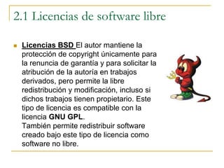 2.1 Licencias de software libreLicencias BSD El autor mantiene la protección de copyright únicamente para la renuncia de garantía y para solicitar la atribución de la autoría en trabajos derivados, pero permite la libre redistribución y modificación, incluso si dichos trabajos tienen propietario. Este tipo de licencia es compatible con la licencia GNU GPL.También permite redistribuir software creado bajo este tipo de licencia como software no libre. 