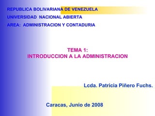 REPUBLICA BOLIVARIANA DE VENEZUELA
UNIVERSIDAD NACIONAL ABIERTA
AREA: ADMINISTRACION Y CONTADURIA
TEMA 1:
INTRODUCCION A LA ADMINISTRACION
Lcda. Patricia Piñero Fuchs.
Caracas, Junio de 2008
 