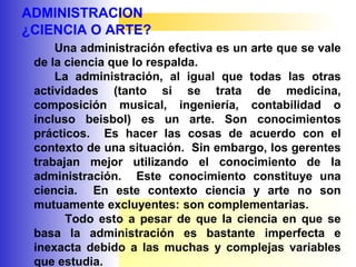 ADMINISTRACION
¿CIENCIA O ARTE?
Una administración efectiva es un arte que se vale
de la ciencia que lo respalda.
La administración, al igual que todas las otras
actividades (tanto si se trata de medicina,
composición musical, ingeniería, contabilidad o
incluso beisbol) es un arte. Son conocimientos
prácticos. Es hacer las cosas de acuerdo con el
contexto de una situación. Sin embargo, los gerentes
trabajan mejor utilizando el conocimiento de la
administración. Este conocimiento constituye una
ciencia. En este contexto ciencia y arte no son
mutuamente excluyentes: son complementarias.
Todo esto a pesar de que la ciencia en que se
basa la administración es bastante imperfecta e
inexacta debido a las muchas y complejas variables
que estudia.
 