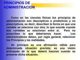 PRINCIPIOS DE
ADMINISTRACION
Como en las ciencias físicas los principios de
administración son descriptivos o predictivos y no
prescriptivos, es decir, describen la forma en que una
variable se relaciona con otra, lo que sucede cuando
dos variables se relacionan entre sí. Pero no
prescriben lo que deberíamos hacer. Los
administradores deben, por regla general, relacionar
los Principios y las realidades.
Un principio es una afirmación válida para
determinada situación prevista; es una visión
anticipada de lo que deberá hacerse cuando se
presente dicha situación.
 
