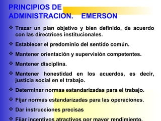 PRINCIPIOS DE
ADMINISTRACION. EMERSON
 Trazar un plan objetivo y bien definido, de acuerdo
con las directrices institucionales.
 Establecer el predominio del sentido común.
 Mantener orientación y supervisión competentes.
 Mantener disciplina.
 Mantener honestidad en los acuerdos, es decir,
justicia social en el trabajo.
 Determinar normas estandarizadas para el trabajo.
 Fijar normas estandarizadas para las operaciones.
 Dar instrucciones precisas

 