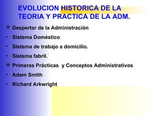 EVOLUCION HISTORICA DE LA
TEORIA Y PRACTICA DE LA ADM.
 Despertar de la Administración
• Sistema Doméstico
• Sistema de trabajo a domicilio.
• Sistema fabril.
 Primeras Prácticas y Conceptos Administrativos
• Adam Smith
• Richard Arkwright
 