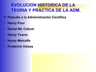 EVOLUCION HISTORICA DE LA
TEORIA Y PRACTICA DE LA ADM.
 Preludio a la Administración Científica
• Henry Poor
• Daniel Mc Callum
• Henry Towne
• Henry Metcalfe
• Frederick Halsey
 