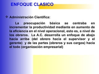 ENFOQUE CLASICO
 Administración Científica:
La preocupación básica se centraba en
incrementar la productividad mediante en aumento de
la eficiencia en el nivel operacional, esto es, a nivel de
los obreros. La A.C. desarrolla un enfoque de abajo
hacia arriba (del obrero hacia el supervisor y el
gerente) y de las partes (obreros y sus cargos) hacia
el todo (organización empresarial)
 