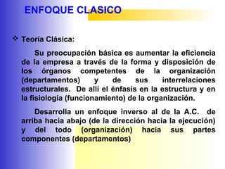 ENFOQUE CLASICO
 Teoría Clásica:
Su preocupación básica es aumentar la eficiencia
de la empresa a través de la forma y disposición de
los órganos competentes de la organización
(departamentos) y de sus interrelaciones
estructurales. De allí el énfasis en la estructura y en
la fisiología (funcionamiento) de la organización.
Desarrolla un enfoque inverso al de la A.C. de
arriba hacia abajo (de la dirección hacia la ejecución)
y del todo (organización) hacia sus partes
componentes (departamentos)
 