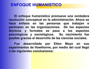 ENFOQUE HUMANISTICO
El enfoque humanístico promueve una verdadera
revolución conceptual en la administración. Ahora se
hace énfasis en las personas que trabajan o
participan en las organizaciones. De los aspectos
técnicos y formales se pasa a los aspectos
psicológicos y sociológicos. Su nacimiento fue
posible gracias al desarrollo de las ciencias sociales.
Fue desarrollada por Elton Mayo en sus
experimentos de Hawthorne, por medio del cual llegó
a las siguientes conclusiones:
 