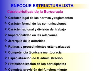 ENFOQUE ESTRUCTURALISTA
 Carácter legal de las normas y reglamentos
 Carácter formal de las comunicaciones
 Carácter racional y división del trabajo
 Impersonalidad en las relaciones
 Jerarquía de la autoridad
 Rutinas y procedimientos estandarizados
 Competencia técnica y meritocracia
 Especialización de la administración
 Profesionalización de los participantes
 Completa previsión del funcionamiento
Características de la Burocracia
 