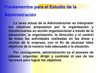 Fundamentos para el Estudio de la
Administración
La tarea actual de la Administración es interpretar
los objetivos propuestos por la organización y
transformarlos en acción organizacional a través de la
planeación, la organización, la dirección y el control
de todas las actividades realizadas en las áreas y
niveles de la empresa, con el fin de alcanzar tales
objetivos de la manera más adecuada a la situación.
Por consiguiente, administración es el proceso de
planear, organizar, dirigir y controlar el uso de los
recursos para lograr los objetivos.
 
