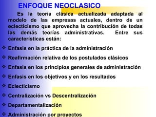 ENFOQUE NEOCLASICO
Es la teoría clásica actualizada adaptada al
modelo de las empresas actuales, dentro de un
eclecticismo que aprovecha la contribución de todas
las demás teorías administrativas. Entre sus
características están:
 Enfasis en la práctica de la administración
 Reafirmación relativa de los postulados clásicos
 Enfasis en los principios generales de administración
 Enfasis en los objetivos y en los resultados
 Eclecticismo
 Centralización vs Descentralización
 Departamentalización
 Administración por proyectos
 