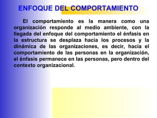 ENFOQUE DEL COMPORTAMIENTO
El comportamiento es la manera como una
organización responde al medio ambiente, con la
llegada del enfoque del comportamiento el énfasis en
la estructura se desplaza hacia los procesos y la
dinámica de las organizaciones, es decir, hacia el
comportamiento de las personas en la organización,
el énfasis permanece en las personas, pero dentro del
contexto organizacional.
 