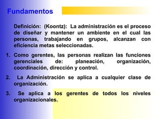 Fundamentos
Definición: (Koontz): La administración es el proceso
de diseñar y mantener un ambiente en el cual las
personas, trabajando en grupos, alcanzan con
eficiencia metas seleccionadas.
1. Como gerentes, las personas realizan las funciones
gerenciales de: planeación, organización,
coordinación, dirección y control.
2. La Administración se aplica a cualquier clase de
organización.
3. Se aplica a los gerentes de todos los niveles
organizacionales.
 