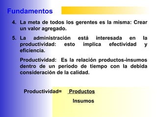Fundamentos
4. La meta de todos los gerentes es la misma: Crear
un valor agregado.
5. La administración está interesada en la
productividad: esto implica efectividad y
eficiencia.
Productividad: Es la relación productos-insumos
dentro de un período de tiempo con la debida
consideración de la calidad.
Productividad= Productos
Insumos
 