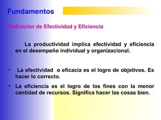 Fundamentos
La productividad implica efectividad y eficiencia
en el desempeño individual y organizacional.
• La efectividad o eficacia es el logro de objetivos. Es
hacer lo correcto.
• La eficiencia es el logro de los fines con la menor
cantidad de recursos. Significa hacer las cosas bien.
Definición de Efectividad y Eficiencia
 
