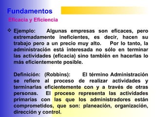 Fundamentos
 Ejemplo: Algunas empresas son eficaces, pero
extremadamente ineficientes, es decir, hacen su
trabajo pero a un precio muy alto. Por lo tanto, la
administración está interesada no sólo en terminar
las actividades (eficacia) sino también en hacerlas lo
más eficientemente posible.
Definición: (Robbins): El término Administración
se refiere al proceso de realizar actividades y
terminarlas eficientemente con y a través de otras
personas. El proceso representa las actividades
primarias con las que los administradores están
comprometidos, que son: planeación, organización,
dirección y control.
Eficacia y Eficiencia
 