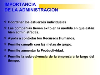 IMPORTANCIA
DE LA ADMINISTRACION
 Coordinar los esfuerzos individuales
 Las compañías tienen éxito en la medida en que están
bien administradas.
 Ayuda a controlar los Recursos Humanos.
 Permite cumplir con las metas de grupo.
 Permite aumentar la Productividad.
 Permite la sobrevivencia de la empresa a lo largo del
tiempo.
 
