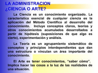 LA ADMINISTRACION
¿CIENCIA O ARTE?
La Ciencia es un conocimiento organizado. La
característica esencial de cualquier ciencia es la
aplicación del Método Científico al desarrollo del
conocimiento. Incluye conceptos claros, teorías y
otros conocimientos acumulados desarrollados a
partir de hipótesis (suposiciones de que algo es
cierto), experimentación y análisis.
La Teoría es un agrupamiento sistemático de
conceptos y principios interdependientes que dan
una estructura o vinculan un área importante del
conocimiento.
El Arte es tener conocimientos, “saber cómo”.
Implica hacer las cosas a la luz de las realidades de
una situación.
 