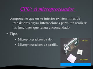 CPU: el microprocesador 
componente que en su interior existen miles de 
transistores cuyas interacciones permiten realizar 
las funciones que tenga encomendado
 Tipos
 Microprocesadores de slot.
 Microprocesadores de pastilla.
 