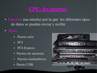 CPU: los puertos 
 Funcion: una interfaz por la que  los diferentes tipos 
de datos se pueden enviar y recibir
 Tipos:
  Puerto serie 
  PCI
  PCI­Express
 Puertos de memoria
  Puertos inalámbricos
 Puerto USB
 