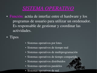SISTEMA OPERATIVO
 Función: actúa de interfaz entre el hardware y los 
programas de usuario para utilizar un oredenador. 
Es responsable de gestionar y coordinar las 
actividades.
 Tipos
 Sistemas operativos por lotes
 Sistemas operativos de tiempo real
 Sistemas operativos de multiprogramación
 Sistemas operativos de tiempo compartido
 Sistemas operativos distribuidos
 Sistemas operativos paralelos
 Sistemas operativos de red
 