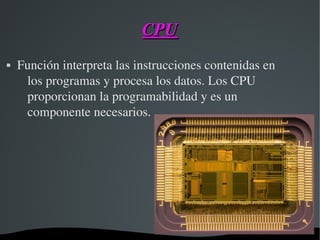 CPUCPU
 Función interpreta las instrucciones contenidas en 
los programas y procesa los datos. Los CPU 
proporcionan la programabilidad y es un 
componente necesarios.
 