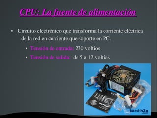 CPU: La fuente de alimentaciónCPU: La fuente de alimentación
  Circuito electrónico que transforma la corriente eléctrica 
de la red en corriente que soporte en PC. 
 Tensión de entrada: 230 voltios
 Tensión de salida:  de 5 a 12 voltios
 