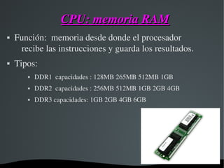 CPU: memoria RAMCPU: memoria RAM
 Función:  memoria desde donde el procesador 
recibe las instrucciones y guarda los resultados.
 Tipos:
 DDR1  capacidades : 128MB 265MB 512MB 1GB
 DDR2  capacidades : 256MB 512MB 1GB 2GB 4GB
 DDR3 capacidades: 1GB 2GB 4GB 6GB
 