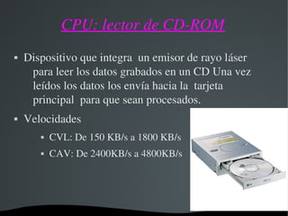 CPU: lector de CD­ROM
 Dispositivo que integra  un emisor de rayo láser  
para leer los datos grabados en un CD Una vez 
leídos los datos los envía hacia la  tarjeta 
principal  para que sean procesados.
 Velocidades
 CVL: De 150 KB/s a 1800 KB/s
 CAV: De 2400KB/s a 4800KB/s
 