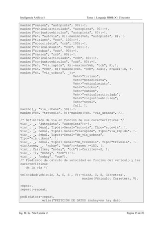 Inteligencia Artificial 1           Tema 1. Lenguaje PROLOG: Conceptos
                                                                          .
 maximo("camion", "autopista", 90):-!.
 maximo("vehiculoarticulado", "autopista", 90):-!.
 maximo("conjuntovehiculos", "autopista", 80):-!.
 maximo(Veh, "autovia", R):-maximo(Veh, "autopista", R), !.
 maximo("turismo", "ccb", 100):-!.
 maximo("motocicleta", "ccb", 100):-!.
 maximo("vehiculomixto", "ccb", 90):-!.
 maximo("autobus", "ccb", 90):-!.
 maximo("camion", "ccb", 80):-!.
 maximo("vehiculoarticulado", "ccb", 80):-!.
 maximo("conjuntovehiculos", "ccb", 80):-!.
 maximo(Veh, "via_rapida", R):-maximo(Veh, "ccb", R),!.
 maximo(Veh, "ccm", R):-maximo(Veh, "ccb", Auxi), R=Auxi-10, !.
 maximo(Veh, "via_urbana", _):-
                              Veh<>"turismo",
                              Veh<>"motocicleta",
                              Veh<>"vehiculomixto",
                              Veh<>"autobus",
                              Veh<>"camion",
                              Veh<>"vehiculoarticulado",
                              Veh<>"conjuntovehiculos",
                              Veh<>"novel",
                              fail, !.
 maximo(_, "via_urbana", 50):-!.
 maximo(Veh, "travesia", R):-maximo(Veh, "via_urbana", R).

 /* Definición de vía en función de sus características */
 via(_, _, "autopista", "autopista"):-!.
 via(_, _, Senal, Tipo):-Senal="autovia", Tipo="autovia", !.
 via(_, _, Senal, Tipo):-Senal="viarapida", Tipo="via_rapida", !.
 via(_, _, Senal, Tipo):-Senal="de_via_urbana",
 Tipo="via_urbana", !.
 via(_, _, Senal, Tipo):-Senal="de_travesia", Tipo="travesia", !.
 via(Arcen, _, "nohay", "ccb"):-Arcen >=150, !.
 via(_, Carriles, "nohay", "ccb"):-Carriles>=2, !.
 via(_, -1, "nohay", "ccb"):-!.
 via(_, _, "nohay", "ccm").
 /* Predicado de cálculo de velocidad en función del vehículo y las
 características
    de la vía */

 velocidad(Vehiculo, A, C, S , V):-via(A, C, S, Carretera),
                                   maximo(Vehiculo, Carretera, V).

 repeat.
 repeat:-repeat.

 pedirdatos:-repeat,
             write("PETICIÓN DE DATOS (nohay=no hay dato


Ing. M. Sc. Pilar Urrutia U.                                        Página 15 de 20
 