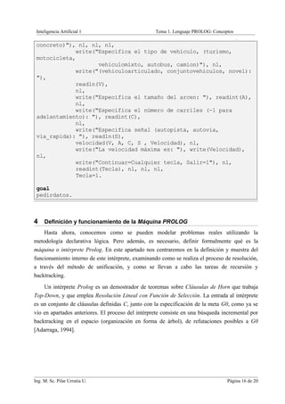 Inteligencia Artificial 1                         Tema 1. Lenguaje PROLOG: Conceptos
                                                                                        .
 concreto)"), nl, nl, nl,
             write("Especifica el tipo de vehículo, (turismo,
 motocicleta,
                    vehiculomixto, autobus, camion)"), nl,
             write("(vehiculoarticulado, conjuntovehiculos, novel):
 "),
             readln(V),
             nl,
             write("Especifica el tamaño del arcen: "), readint(A),
             nl,
             write("Especifica el número de carriles (-1 para
 adelantamiento): "), readint(C),
             nl,
             write("Especifica señal (autopista, autovia,
 via_rapida): "), readln(S),
             velocidad(V, A, C, S , Velocidad), nl,
             write("La velocidad máxima es: "), write(Velocidad),
 nl,
             write("Continuar=Cualquier tecla, Salir=1"), nl,
             readint(Tecla), nl, nl, nl,
             Tecla=1.

 goal
 pedirdatos.



4 Definición y funcionamiento de la Máquina PROLOG
    Hasta ahora, conocemos como se pueden modelar problemas reales utilizando la
metodología declarativa lógica. Pero además, es necesario, definir formalmente qué es la
máquina o intérprete Prolog. En este apartado nos centraremos en la definición y muestra del
funcionamiento interno de este intérprete, examinando como se realiza el proceso de resolución,
a través del método de unificación, y como se llevan a cabo las tareas de recursión y
backtracking.
    Un intérprete Prolog es un demostrador de teoremas sobre Cláusulas de Horn que trabaja
Top-Down, y que emplea Resolución Lineal con Función de Selección. La entrada al intérprete
es un conjunto de cláusulas definidas C, junto con la especificación de la meta G0, como ya se
vio en apartados anteriores. El proceso del intérprete consiste en una búsqueda incremental por
backtracking en el espacio (organización en forma de árbol), de refutaciones posibles a G0
[Adarraga, 1994].




Ing. M. Sc. Pilar Urrutia U.                                                      Página 16 de 20
 