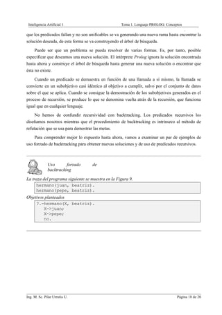 Inteligencia Artificial 1                          Tema 1. Lenguaje PROLOG: Conceptos
                                                                                         .
que los predicados fallan y no son unificables se va generando una nueva rama hasta encontrar la
solución deseada, de esta forma se va construyendo el árbol de búsqueda.
     Puede ser que un problema se pueda resolver de varias formas. Es, por tanto, posible
especificar que deseamos una nueva solución. El intérprete Prolog ignora la solución encontrada
hasta ahora y construye el árbol de búsqueda hasta generar una nueva solución o encontrar que
ésta no existe.
    Cuando un predicado se demuestra en función de una llamada a sí mismo, la llamada se
convierte en un subobjetivo casi idéntico al objetivo a cumplir, salvo por el conjunto de datos
sobre el que se aplica. Cuando se consigue la demostración de los subobjetivos generados en el
proceso de recursión, se produce lo que se denomina vuelta atrás de la recursión, que funciona
igual que en cualquier lenguaje.
     No hemos de confundir recursividad con backtracking. Los predicados recursivos los
diseñamos nosotros mientras que el procedimiento de backtracking es intrínseco al método de
refutación que se usa para demostrar las metas.
    Para comprender mejor lo expuesto hasta ahora, vamos a examinar un par de ejemplos de
uso forzado de backtracking para obtener nuevas soluciones y de uso de predicados recursivos.



              Uso       forzado     de
              backtracking

La traza del programa siguiente se muestra en la Figura 9.
     hermano(juan, beatriz).
     hermano(pepe, beatriz).
Objetivos planteados
     ?.-hermano(X, beatriz).
         X->juan;
         X->pepe;
         no.




Ing. M. Sc. Pilar Urrutia U.                                                       Página 18 de 20
 