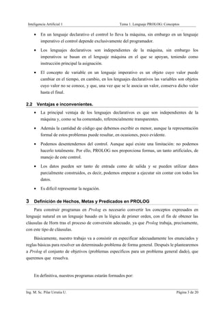 Inteligencia Artificial 1                             Tema 1. Lenguaje PROLOG: Conceptos
                                                                                            .
      •    En un lenguaje declarativo el control lo lleva la máquina, sin embargo en un lenguaje
           imperativo el control depende exclusivamente del programador.

      •    Los lenguajes declarativos son independientes de la máquina, sin embargo los
           imperativos se basan en el lenguaje máquina en el que se apoyan, teniendo como
           instrucción principal la asignación.

      •    El concepto de variable en un lenguaje imperativo es un objeto cuyo valor puede
           cambiar en el tiempo, en cambio, en los lenguajes declarativos las variables son objetos
           cuyo valor no se conoce, y que, una vez que se le asocia un valor, conserva dicho valor
           hasta el final.

2.2       Ventajas e inconvenientes.
      •    La principal ventaja de los lenguajes declarativos es que son independientes de la
           máquina y, como se ha comentado, referencialmente transparentes.

      •    Además la cantidad de código que debemos escribir es menor, aunque la representación
           formal de estos problemas puede resultar, en ocasiones, poco evidente.

      •    Podemos desentendernos del control. Aunque aquí existe una limitación: no podemos
           hacerlo totalmente. Por ello, PROLOG nos proporciona formas, un tanto artificiales, de
           manejo de este control.

      •    Los datos pueden ser tanto de entrada como de salida y se pueden utilizar datos
           parcialmente construidos, es decir, podemos empezar a ejecutar sin contar con todos los
           datos.

      •    Es difícil representar la negación.

3 Definición de Hechos, Metas y Predicados en PROLOG
    Para construir programas en Prolog es necesario convertir los conceptos expresados en
lenguaje natural en un lenguaje basado en la lógica de primer orden, con el fin de obtener las
cláusulas de Horn tras el proceso de conversión adecuado, ya que Prolog trabaja, precisamente,
con este tipo de cláusulas.
     Básicamente, nuestro trabajo va a consistir en especificar adecuadamente los enunciados y
reglas básicas para resolver un determinado problema de forma general. Después le plantearemos
a Prolog el conjunto de objetivos (problemas específicos para un problema general dado), que
queremos que resuelva.


      En definitiva, nuestros programas estarán formados por:


Ing. M. Sc. Pilar Urrutia U.                                                           Página 3 de 20
 