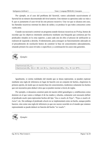 Inteligencia Artificial 1                          Tema 1. Lenguaje PROLOG: Conceptos
                                                                                         .
     Por ejemplo, en el caso del problema del factorial, vamos calculando sucesivamente el
factorial de un número decrementado del nivel anterior. Este número se aproxima cada vez más a
0, que es justamente el caso trivial de este proceso recursivo. Una vez que se alcanza este caso,
las llamadas recursivas retornan los datos de salida y se produce lo que todos conocemos como
vuelta atrás.
     Cuando sea necesario construir un programa usando técnicas recursivas en Prolog, hemos de
recordar que los objetivos intentarán satisfacerse mediante una búsqueda que comienza por los
predicados situados en la zona superior, y para cada uno de ellos el proceso de unificación se
realizará de izquierda a derecha. Evidentemente, para conseguir un funcionamiento adecuado en
el procedimiento de resolución hemos de construir la base de conocimientos adecuadamente,
situando primero los casos triviales o específicos y a continuación los casos más generales.



            Ejemplo:



      factorial(0,1).
      factorial(N, R):- N1 is N-1, factorial(N1, Y), R is N*Y.




    Igualmente, si ciertas realidades del mundo que se desea representar, se pueden expresar
mediante una regla de inferencia en lugar de hacerlo con un conjunto de hechos, elegiremos la
primera opción, de modo que en nuestra base de conocimientos, tendremos solamente los hechos
que son necesarios para deducir otros que se pueden razonar a través de reglas.
     Por ejemplo, si deseamos construir parte de nuestro árbol genealógico y establecemos como
dominio en el que vamos a trabajar el de las madres y abuelas, solamente será necesario definir
el predicado madre para representar hechos del tipo "Ana es madre de Pepa", "Pepa es madre de
Luisa", etc. Sin embargo el predicado abuela no se implementará como un hecho, aunque podría
hacerse, sino como una regla de inferencia ya que ese suceso ocurrido en el mundo que estamos
representando se puede deducir en función del hecho "ser madre".



            Ejemplo:




Ing. M. Sc. Pilar Urrutia U.                                                        Página 7 de 20
 