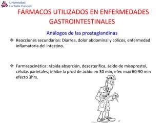 FÁRMACOS UTILIZADOS EN ENFERMEDADES GASTROINTESTINALES Análogos de las prostaglandinas Reacciones secundarias: Diarrea, dolor abdominal y cólicos, enfermedad inflamatoria del intestino. Farmacocinética: rápida absorción, desesterifica, ácido de misoprostol, células parietales, inhibe la prod de ácido en 30 min, efec max 60-90 min efecto 3hrs. 
