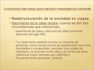 Reestructuración de la sociedad en clases Nacimiento de la clase obrera : cuando se dan dos circunstancias que interactúan:  experiencia de clase y discurso de clase  (primeros decenios del siglo XIX). “ La clase toma realidad cuando un conjunto de personas, como consecuencia de  experiencias comunes ,  heredadas o compartidas , perciben una  unidad de intereses  y  la articulan entre ellos  y en  contra de otros  colectivos cuyos intereses son distintos y frecuentemente opuestos”  (Sewell) . 