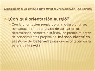 ¿Con qué orientación surgió? Con la orientación propia de un medio científico; por tanto, será el   resultado de aplicar en un determinado contexto histórico, los procedimientos de conocimientos propios del  método científico  al estudio de los  fenómenos  que acontecen en la esfera de lo  social . 