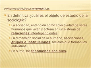 En definitiva ¿cuál es el objeto de estudio de la sociología? La sociedad, entendida como colectividad de seres humanos que viven y actúan en un sistema de  relaciones  interdependientes . La dimensión social de lo humano, asociaciones,  grupos e instituciones   sociales que forman los individuos. En suma, los  fenómenos sociales . 