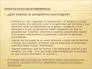 ¿Qué implica la perspectiva sociológica? Consiste en “ver lo general en lo particular” (P. Berger), o lo que es lo mismo, sin renunciar a ver la singularidad del individuo y sus acciones, éstas se determinan en el grupo o categoría, en la sociedad a la que se pertenece. Estas categorías con que la sociedad nos “clasifica” determina nuestras experiencias vitales. Si se acepta esta premisa, empezamos a pensar en términos sociológicos. Implica ver las cosas de un modo diferente a como nos es familiar o damos por supuesto. Al tiempo que se desarrolla la curiosidad científica sobre dichas “diferencias”. Implica cuestionar que los hechos y las decisiones ocurren o son tomadas “sin más”, sino que están determinadas por la sociedad en que vivimos (Durkheim,  El suicidio  ). El trabajo del sociólogo es demostrar como las pautas y los procesos sociales terminan afectando nuestras acciones y decisiones. 