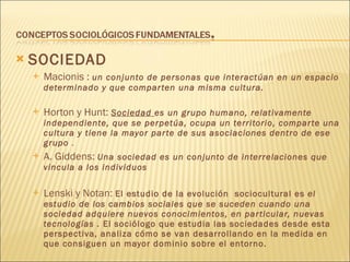 SOCIEDAD Macionis :  un conjunto de personas que interactúan en un espacio determinado y que comparten una misma cultura. Horton y Hunt:  Sociedad  es un grupo humano, relativamente independiente, que se perpetúa, ocupa un territorio, comparte una cultura y tiene la mayor parte de sus asociaciones dentro de ese grupo  . A. Giddens:  Una sociedad es un conjunto de interrelaciones que vincula a los individuos Lenski y Notan:  El estudio de la evolución  sociocultural es  el estudio de los cambios sociales que se suceden cuando una sociedad adquiere nuevos conocimientos, en particular, nuevas tecnologías .  El sociólogo que estudia las sociedades desde esta perspectiva, analiza cómo se van desarrollando en la medida en que consiguen un mayor dominio sobre el entorno. 