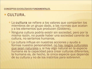CULTURA. La  cultura  se refiere a los valores que comparten los miembros de un grupo dado, a las normas que acatan y a los elementos que producen (Giddens). Ninguna cultura podría existir sin sociedad, pero por la misma razón, no puede haber una sociedad carente de cultura, no seríamos humanos. La cultura influye en nuestras acciones y ayuda a formas nuestra personalidad,  no hay rasgos culturales que sean naturales  y, si hay algo natural en la especie humana es la capacidad para crear culturas diferentes, la humana es, de hecho, la única especie que depende de su cultura y no de los instintos para sobrevivir. 