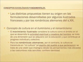 Las distintas propuestas tienen su origen en las formulaciones desarrolladas por algunos ilustrados franceses y por los románticos alemanes del s.XIX. Concepto de cultura en el iluminismo y el romanticismo: El  movimiento ilustrado  considera la cultura como el ámbito en el que se desarrolla la  actividad espiritual y creadora del hombre ; se trata de una dimensión que se adquiere con la educación y que contribuye al progreso individual y colectivo. Para los  románticos alemanes , por el contrario, la cultura se transmuta en “mi cultura” (el  espíritu del pueblo a que pertenezco ); se trata de una visión que impregna desde los pensamientos más elevados a las costumbres más sencillas: confiere identidad. 