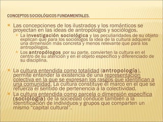 Las concepciones de los ilustrados y los románticos se proyectan en las ideas de antropólogos y sociólogos.  La  investigación sociológica  y las peculiaridades de su objeto explican que para los sociólogos la idea de la cultura adquiera una dimensión más concreta y menos relevante que para los antropólogos.  Los  antropólogos  por su parte, convierten la cultura en el centro de su atención y en el objeto específico y diferenciado de su disciplina. La  cultura entendida como totalidad  ( antropología ), permite entender la existencia de una  representación colectiva en la que se expresan los rasgos que identifican a una comunidad . La cultura constituye el marco en el que se refuerza el sentido de pertenencia a la colectividad. La  cultura   entendida como parcela o dimensión específica   (sociología)  de la sociedad conduce también a la identificación de individuos y grupos que comparten un mismo “capital cultural”. 