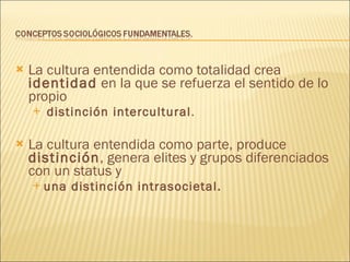 La cultura entendida como totalidad crea  identidad  en la que se refuerza el sentido de lo propio  distinción intercultural .  La cultura entendida como parte, produce  distinción , genera elites y grupos diferenciados con un status y  una distinción intrasocietal.   