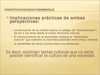 Implicaciones prácticas de ambas perspectivas: La afirmación de la unidad implica un peligro de “etnocentrismo”, de ver a los otros desde el propio horizonte cultural. El reconocimiento de la diversidad conduce al “relativismo cultural” que sostiene la inconmesurabilidad entre ellas y rechaza la posibilidad de emitir juicios sobre sus elementos.   Es decir, existirían tantas culturas que no sería posible identificar la cultura de una sociedad. 