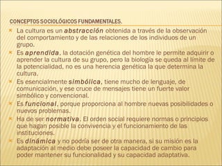 La cultura es un  abstracción  obtenida a través de la observación del comportamiento y de las relaciones de los individuos de un grupo.  Es  aprendida , la dotación genética del hombre le permite adquirir o aprender la cultura de su grupo, pero la biología se queda al límite de la potencialidad, no es una herencia genética la que determina la cultura. Es esencialmente  simbólica ,  tiene mucho de lenguaje, de comunicación, y ese cruce de mensajes tiene un fuerte valor simbólico y convencional. Es  funcional , porque proporciona al hombre nuevas posibilidades o nuevos problemas.  Ha de ser  normativa . El orden social requiere normas o principios que hagan posible la convivencia y el funcionamiento de las instituciones.  Es  dinámica  y no podría ser de otra manera, si su misión es la adaptación al medio debe poseer la capacidad de cambio para poder mantener su funcionalidad y su capacidad adaptativa. 