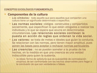 Componentes de la cultura Los símbolos:  todo aquello que para aquellos que comparten una cultura tiene un significado determinado o específico. Las  normas sociales :  códigos  construidos y compartidos socialmente, que especifican lo que están obligados a realizar los individuos y lo que se espera que ocurra en determinadas circunstancias.  Las relaciones sociales conllevan la puesta en acción de reglas que ordenan la vida social. Los valores:  se trata de metas e ideales que guían la conducta. Se relacionan con las normas, pero tienen mayor amplitud, pues  ponen las bases para aceptar o rechazar normas particulares . Las   creencias  : no se pueden someter a la prueba de los hechos, en la medida en que una creencia es una verdad indiscutible para quien la sustenta.  vs ideas: forma de sabiduría que es susceptible de contrastación empírica; de ser confrontada con los hechos observables para llegar a la conclusión de que son verdaderas o falsas.  