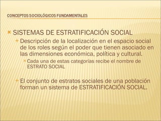 SISTEMAS DE ESTRATIFICACIÓN SOCIAL Descripción de la localización en el espacio social de los roles según el poder que tienen asociado en las dimensiones económica, política y cultural. Cada una de estas categorías recibe el nombre de ESTRATO SOCIAL El conjunto de estratos sociales de una población forman un sistema de ESTRATIFICACIÓN SOCIAL. 