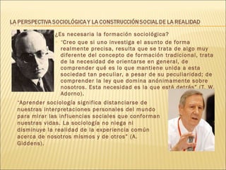 ¿Es necesaria la formación sociológica? “ Creo que si uno investiga el asunto de forma realmente precisa, resulta que se trata de algo muy diferente del concepto de formación tradicional, trata de la necesidad de orientarse en general, de comprender qué es lo que mantiene unida a esta sociedad tan peculiar, a pesar de su peculiaridad; de comprender la ley que domina anónimamente sobre nosotros. Esta necesidad es la que está detrás” (T. W. Adorno). “ Aprender sociología significa distanciarse de nuestras interpretaciones personales del mundo para mirar las influencias sociales que conforman nuestras vidas. La sociología no niega ni disminuye la realidad de la experiencia común acerca de nosotros mismos y de otros” (A. Giddens). 