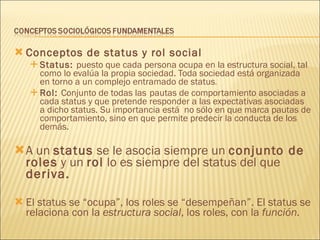 Conceptos de status y rol social Status:  puesto que cada persona ocupa en la estructura social, tal como lo evalúa la propia sociedad. Toda sociedad está organizada en torno a un complejo entramado de status . Rol:  Conjunto de todas las   pautas de comportamiento asociadas a cada status y que pretende responder a las expectativas asociadas a dicho status. Su importancia está  no sólo en que marca pautas de comportamiento, sino en que permite predecir la conducta de los demás. A un  status  se le asocia siempre un  conjunto de roles  y un  rol  lo es siempre del status del que  deriva. El status se “ocupa”, los roles se “desempeñan”. El status se relaciona con la  estructura   social , los roles, con la  función. 