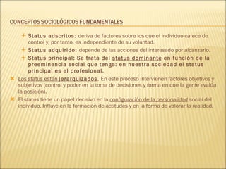 Status adscritos:  deriva de factores sobre los que el individuo carece de control y, por tanto, es independiente de su voluntad. Status adquirido:  depende de las acciones del interesado por alcanzarlo. Status principal: Se trata del  status dominante  en función de la preeminencia social que tenga: en nuestra sociedad el status principal es el profesional. Los status están  jerarquizados .  En este proceso intervienen factores objetivos y subjetivos (control y poder en la toma de decisiones y forma en que la gente evalúa la posición). El status tiene un papel decisivo en la  configuración de la  personalidad  social  del individuo. Influye en la formación de actitudes y en la forma de valorar la realidad. 